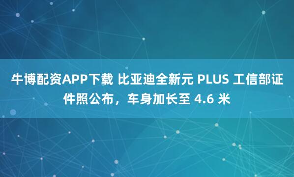 牛博配资APP下载 比亚迪全新元 PLUS 工信部证件照公布,车身加长至 4.6 米