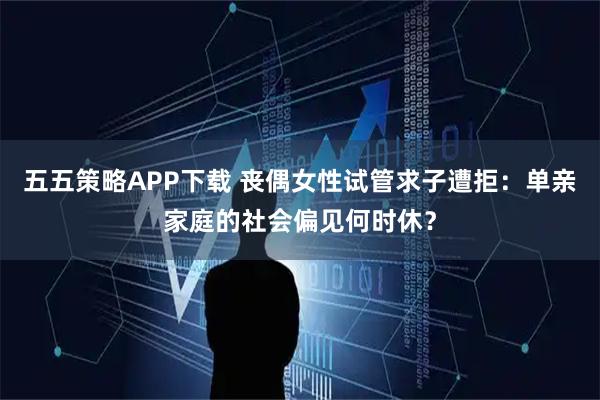 五五策略APP下载 丧偶女性试管求子遭拒:单亲家庭的社会偏见何时休?