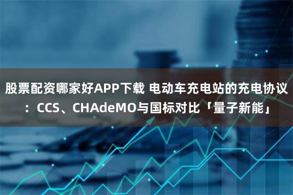 股票配资哪家好APP下载 电动车充电站的充电协议:CCS、CHAdeMO与国标对比「量子新能」