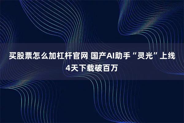 买股票怎么加杠杆官网 国产AI助手“灵光”上线4天下载破百万