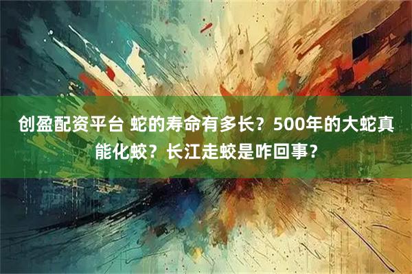 创盈配资平台 蛇的寿命有多长？500年的大蛇真能化蛟？长江走蛟是咋回事？