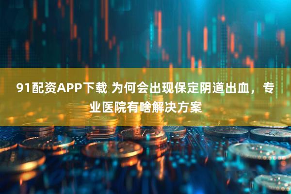91配资APP下载 为何会出现保定阴道出血，专业医院有啥解决方案