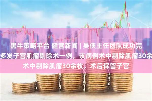 黑牛策略平台 健宫新闻 | 吴侠主任团队成功完成高难度腹腔镜下多发子宫肌瘤剔除术一例，该病例术中剔除肌瘤30余枚，术后保留子宫