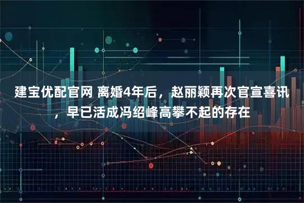 建宝优配官网 离婚4年后，赵丽颖再次官宣喜讯，早已活成冯绍峰高攀不起的存在