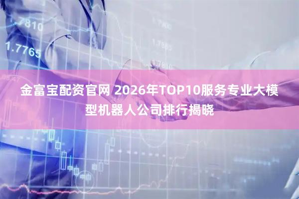 金富宝配资官网 2026年TOP10服务专业大模型机器人公司排行揭晓