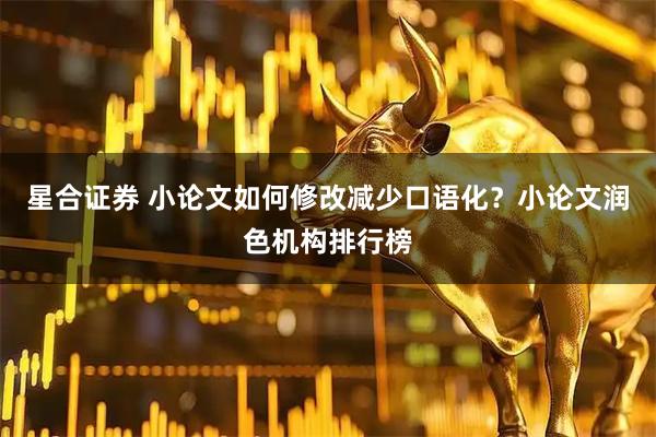 星合证券 小论文如何修改减少口语化？小论文润色机构排行榜