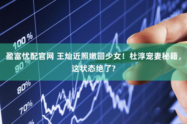 盈富忧配官网 王灿近照嫩回少女！杜淳宠妻秘籍，这状态绝了?
