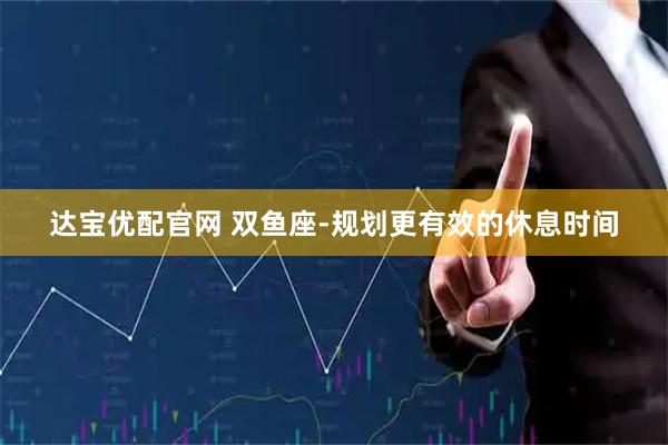 达宝优配官网 双鱼座-规划更有效的休息时间