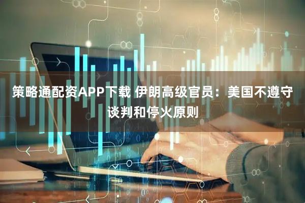 策略通配资APP下载 伊朗高级官员：美国不遵守谈判和停火原则