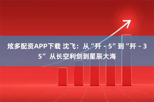 炫多配资APP下载 沈飞：从“歼－5”到“歼－35” 从长空利剑到星辰大海