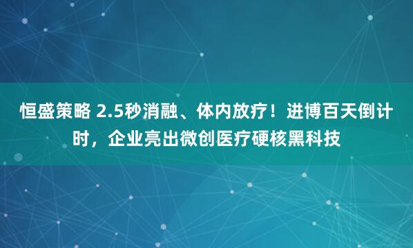 恒盛策略 2.5秒消融、体内放疗！进博百天倒计时，企业亮出微创医疗硬核黑科技