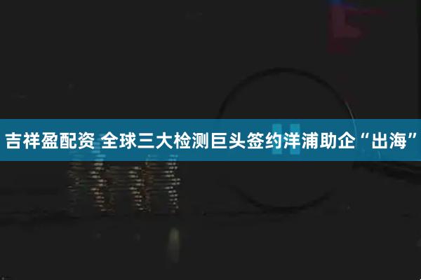 吉祥盈配资 全球三大检测巨头签约洋浦助企“出海”
