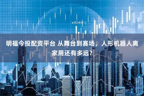 明福今投配资平台 从舞台到赛场，人形机器人离家用还有多远？