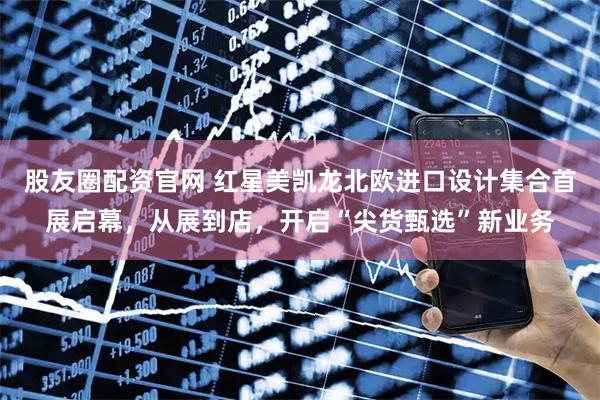 股友圈配资官网 红星美凯龙北欧进口设计集合首展启幕，从展到店，开启“尖货甄选”新业务