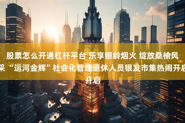 股票怎么开通杠杆平台 乐享银龄烟火 绽放桑榆风采 “运河金辉”社会化管理退休人员银发市集热闹开启