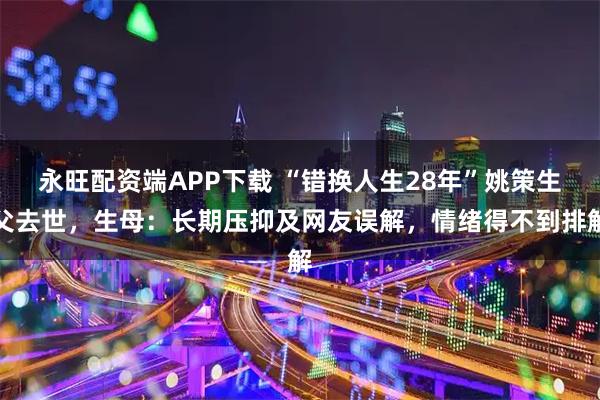 永旺配资端APP下载 “错换人生28年”姚策生父去世，生母：长期压抑及网友误解，情绪得不到排解