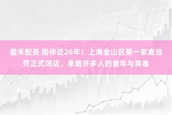 盈禾配资 陪伴近26年！上海金山区第一家麦当劳正式闭店，承载许多人的童年与青春