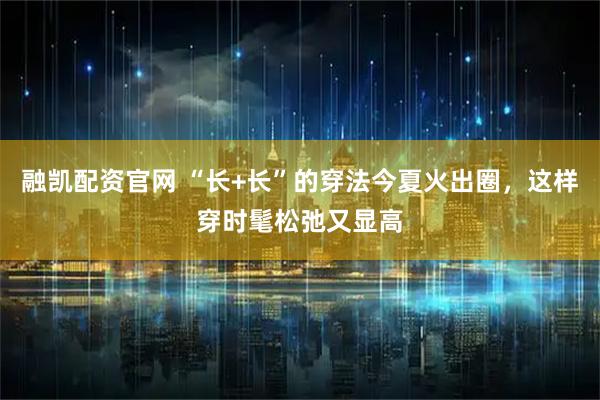 融凯配资官网 “长+长”的穿法今夏火出圈，这样穿时髦松弛又显高