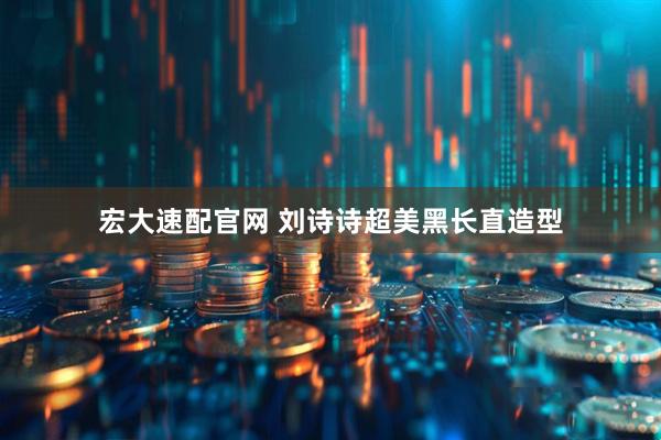 宏大速配官网 刘诗诗超美黑长直造型