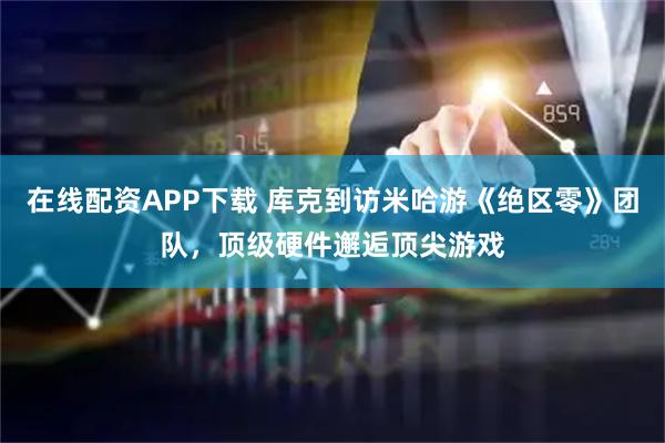 在线配资APP下载 库克到访米哈游《绝区零》团队，顶级硬件邂逅顶尖游戏