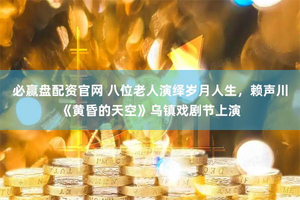 必赢盘配资官网 八位老人演绎岁月人生，赖声川《黄昏的天空》乌镇戏剧节上演